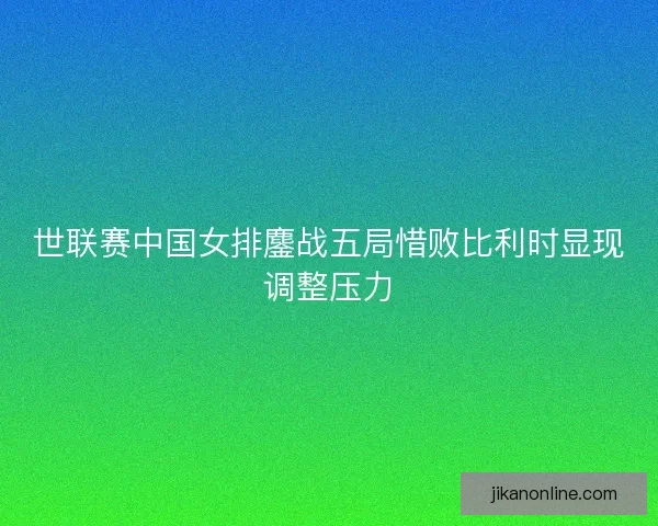 世联赛中国女排鏖战五局惜败比利时显现调整压力