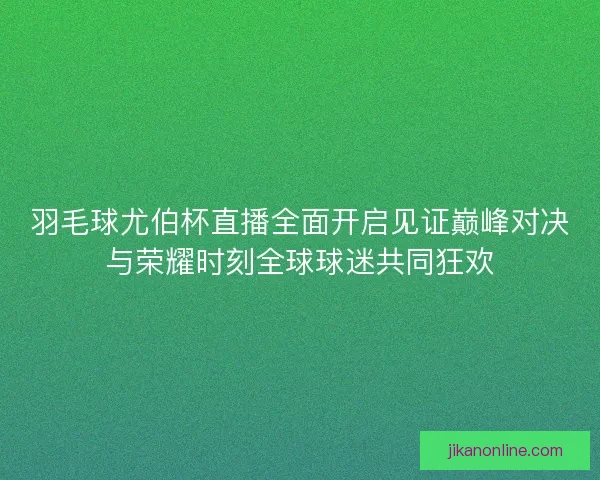 羽毛球尤伯杯直播全面开启见证巅峰对决与荣耀时刻全球球迷共同狂欢