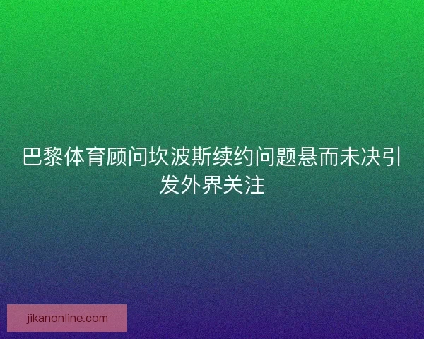 巴黎体育顾问坎波斯续约问题悬而未决引发外界关注